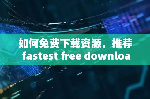 如何免费下载资源，推荐 fastest free download acceleration器与资源下载技巧