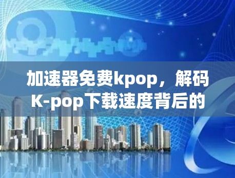 加速器免费kpop，解码K-pop下载速度背后的困境与希望