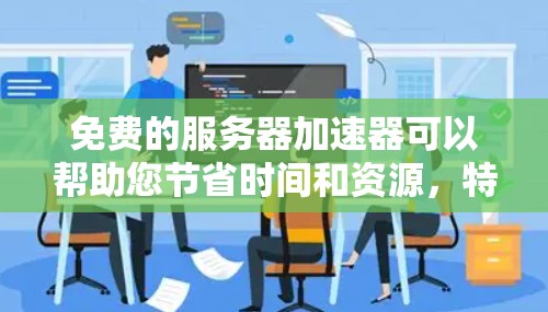 免费的服务器加速器可以帮助您节省时间和资源，特别是如果您正在使用付费的服务器或服务器加速器。以下是几种免费的服务器加速器推荐，适合您使用
