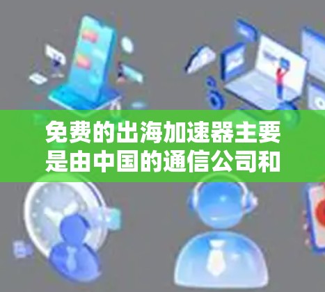 免费的出海加速器主要是由中国的通信公司和一些私人的机构提供的，以下是一些主要的公司及其特点