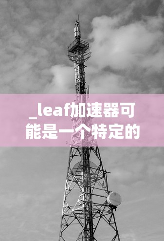 _leaf加速器可能是一个特定的加速工具或资源，但因为缺乏具体信息，我无法提供详细的解决方案。以下是一些可能的方向，供您参考