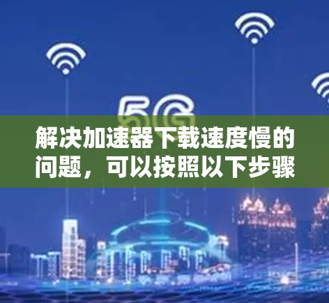 解决加速器下载速度慢的问题，可以按照以下步骤进行