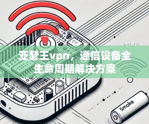 亚瑟王vpn,通信设备全生命周期解决方案 亚瑟王vpn,通信设备全生命周期解决方案
