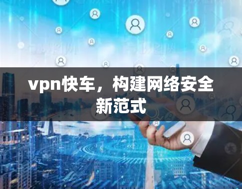 vpn快车,构建网络安全新范式 vpn快车,构建网络安全新范式