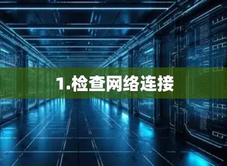 1.检查网络连接 1.检查网络连接