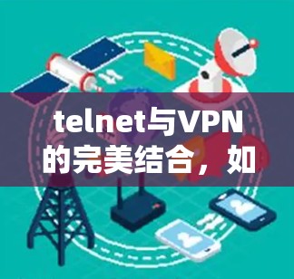 telnet与VPN的完美结合,如何高效安全地连接远程设备 telnet与VPN的完美结合,如何高效安全地连接远程设备