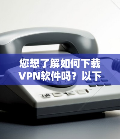 您想了解如何下载VPN软件吗？以下是一些常见VPN软件及其使用方法，帮助您更好地下载和使用VPN