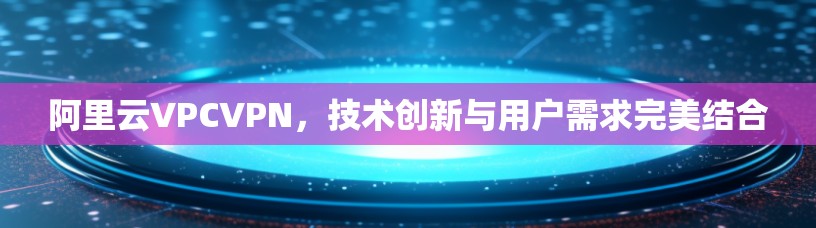 阿里云VPCVPN,技术创新与用户需求完美结合 阿里云VPCVPN,技术创新与用户需求完美结合
