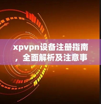 xpvpn设备注册指南,全面解析及注意事项 xpvpn设备注册指南,全面解析及注意事项