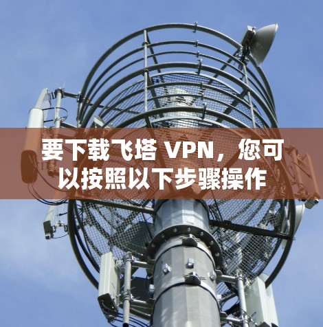 要下载飞塔 VPN,您可以按照以下步骤操作 要下载飞塔 VPN,您可以按照以下步骤操作