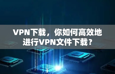VPN下载，你如何高效地进行VPN文件下载？