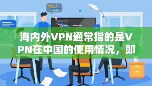 海内外VPN通常指的是VPN在中国的使用情况，即通过VPN服务访问中国内容或进行VPN活动的活动。中国的VPN活动主要集中在以下方面