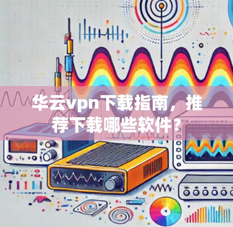 华云vpn下载指南，推荐下载哪些软件？
