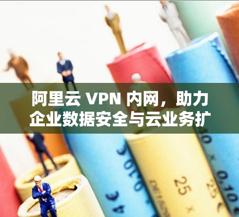 阿里云 VPN 内网，助力企业数据安全与云业务扩展