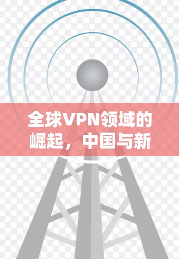 全球VPN领域的崛起,中国与新兴市场的挑战与机遇 全球VPN领域的崛起,中国与新兴市场的挑战与机遇