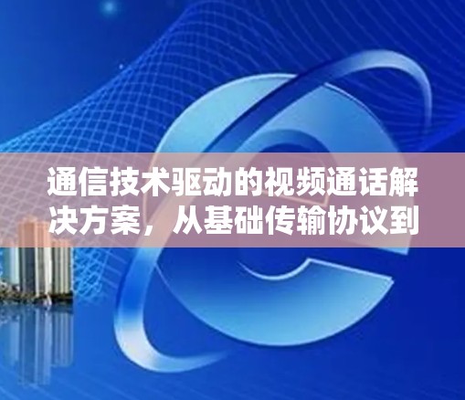 通信技术驱动的视频通话解决方案,从基础传输协议到模块化架构 通信技术驱动的视频通话解决方案,从基础传输协议到模块化架构