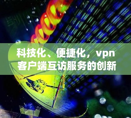 科技化、便捷化,vpn 客户端互访服务的创新实践 科技化、便捷化,vpn 客户端互访服务的创新实践