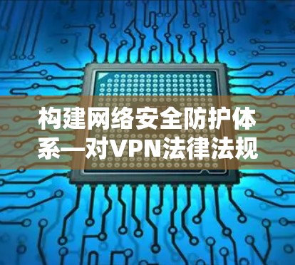 构建网络安全防护体系—对VPN法律法规的探讨 构建网络安全防护体系—对VPN法律法规的探讨