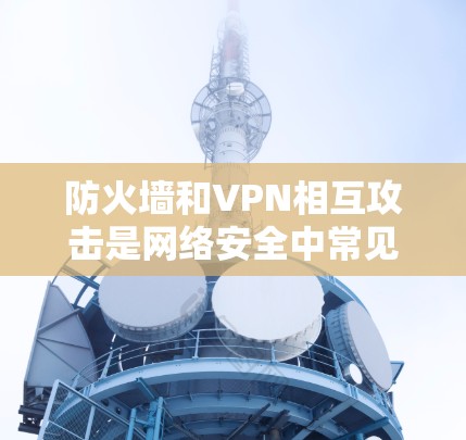 防火墙和VPN相互攻击是网络安全中常见的威胁，可以通过防火墙穿透机制来防范这种情况。以下是详细的步骤说明