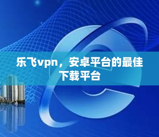 乐飞vpn，安卓平台的最佳下载平台