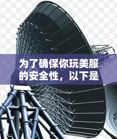 为了确保你玩美服的安全性,以下是一步步的建议 为了确保你玩美服的安全性,以下是一步步的建议