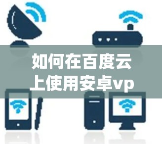 如何在百度云上使用安卓vpn?全面指南与安全建议 如何在百度云上使用安卓vpn?全面指南与安全建议