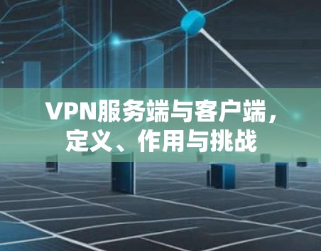 VPN服务端与客户端,定义、作用与挑战 VPN服务端与客户端,定义、作用与挑战