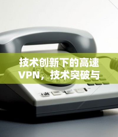技术创新下的高速VPN,技术突破与应用前景 技术创新下的高速VPN,技术突破与应用前景