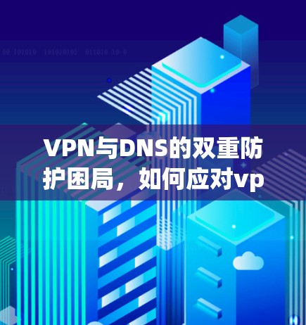 VPN与DNS的双重防护困局,如何应对vpn与dns劫持问题 VPN与DNS的双重防护困局,如何应对vpn与dns劫持问题