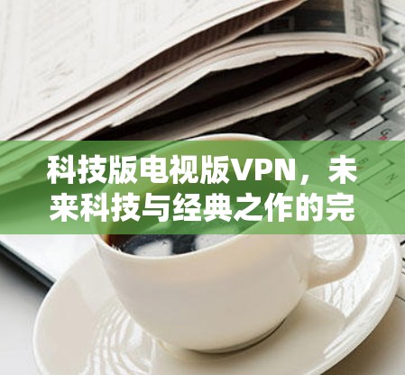 科技版电视版VPN,未来科技与经典之作的完美结合 科技版电视版VPN,未来科技与经典之作的完美结合