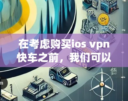 在考虑购买ios vpn快车之前,我们可以按照以下步骤进行分析 在考虑购买ios vpn快车之前,我们可以按照以下步骤进行分析