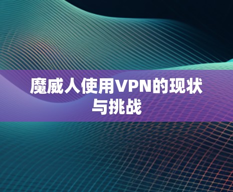 魔威人使用VPN的现状与挑战 魔威人使用VPN的现状与挑战