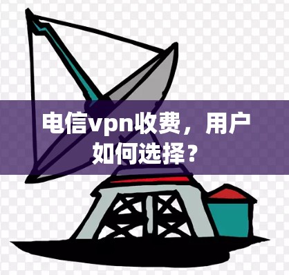 电信vpn收费,用户如何选择? 电信vpn收费,用户如何选择?