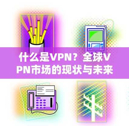 什么是VPN?全球VPN市场的现状与未来,从中国到全球的挑战与机遇 什么是VPN?全球VPN市场的现状与未来,从中国到全球的挑战与机遇