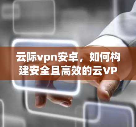 云际vpn安卓,如何构建安全且高效的云VPN解决方案 云际vpn安卓,如何构建安全且高效的云VPN解决方案