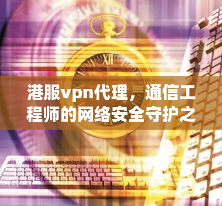港服vpn代理，通信工程师的网络安全守护之光