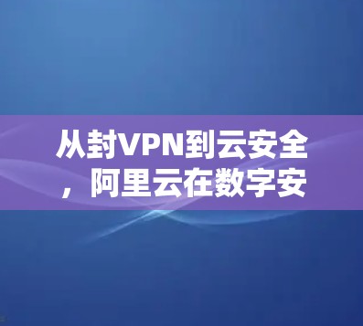 从封VPN到云安全,阿里云在数字安全领域的探索与实践 从封VPN到云安全,阿里云在数字安全领域的探索与实践