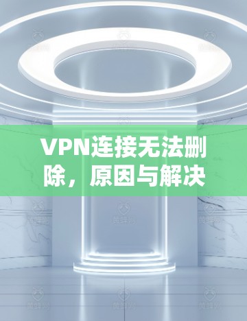 VPN连接无法删除,原因与解决方案 VPN连接无法删除,原因与解决方案