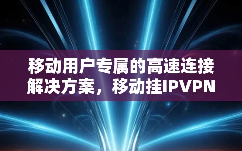 移动用户专属的高速连接解决方案,移动挂IPVPN的创新与优势 移动用户专属的高速连接解决方案,移动挂IPVPN的创新与优势