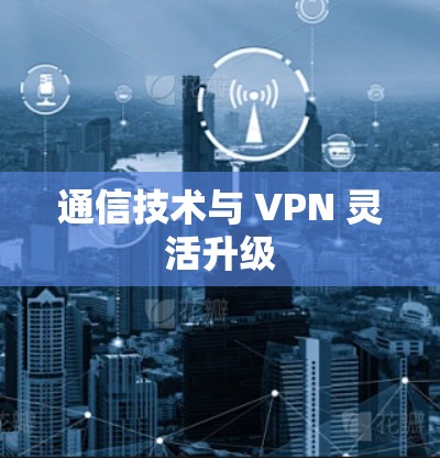 通信技术与 VPN 灵活升级 通信技术与 VPN 灵活升级
