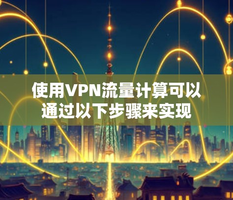 使用VPN流量计算可以通过以下步骤来实现 使用VPN流量计算可以通过以下步骤来实现