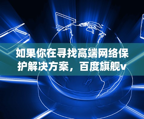 如果你在寻找高端网络保护解决方案，百度旗舰vpn可能是一个不错的选择。如果你有具体的问题或需要进一步的建议，建议直接前往百度的官方网站查询详细信息，或者联系百度客服获取准确的产品信息