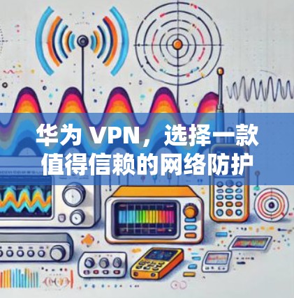 华为 VPN,选择一款值得信赖的网络防护解决方案 华为 VPN,选择一款值得信赖的网络防护解决方案