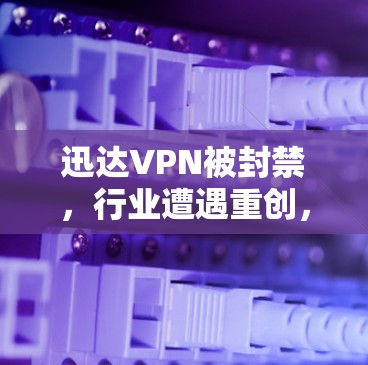 迅达VPN被封禁,行业遭遇重创,技术突破与安全漏洞的较量 迅达VPN被封禁,行业遭遇重创,技术突破与安全漏洞的较量