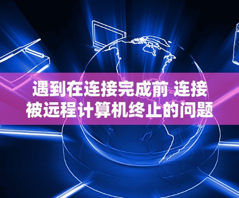 遇到在连接完成前 连接被远程计算机终止的问题，通常涉及以下几个方面的问题