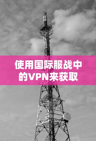 使用国际服战中的VPN来获取情报或进行合作是可行的,但需要注意以下几点 使用国际服战中的VPN来获取情报或进行合作是可行的,但需要注意以下几点