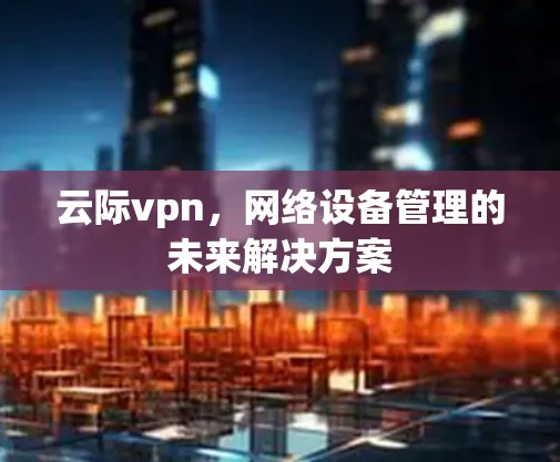 云际vpn,网络设备管理的未来解决方案 云际vpn,网络设备管理的未来解决方案