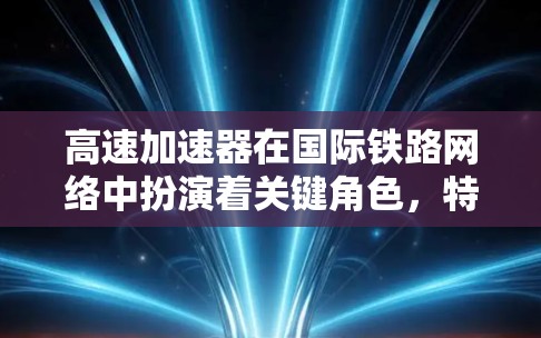 高速加速器在国际铁路网络中扮演着关键角色，特别是在高速列车中发挥着核心作用。以下是关于高速加速器的详细分析