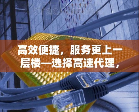 高效便捷，服务更上一层楼—选择高速代理，开启高效便捷的未来