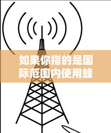 如果你指的是国际范围内使用蜂窝网络的设备或服务,以下是一些常见的情况和解决方案 如果你指的是国际范围内使用蜂窝网络的设备或服务,以下是一些常见的情况和解决方案